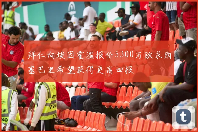 拜仁向埃因霍温报价5300万欧求购塞巴里希望获得更高回报