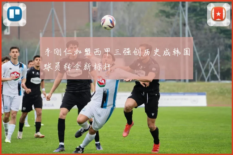 李刚仁加盟西甲三强创历史成韩国球员转会新标杆