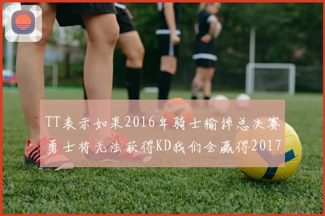 TT表示如果2016年骑士输掉总决赛勇士将无法获得KD我们会赢得2017和2018年总冠军