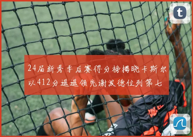24届新秀季后赛得分榜揭晓卡斯尔以412分遥遥领先谢泼德位列第七