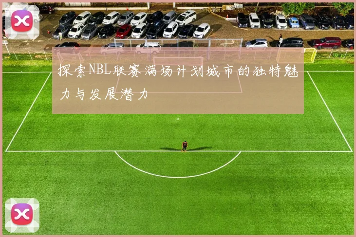 探索NBL联赛满场计划城市的独特魅力与发展潜力