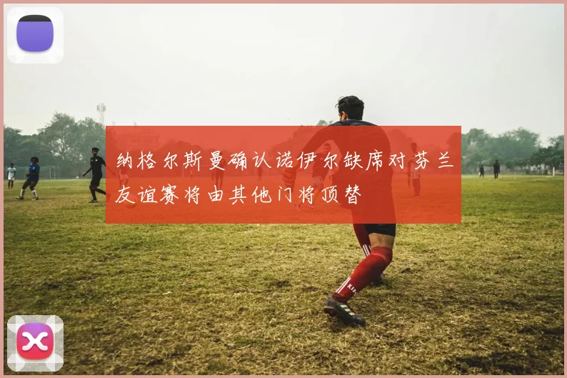 纳格尔斯曼确认诺伊尔缺席对芬兰友谊赛将由其他门将顶替