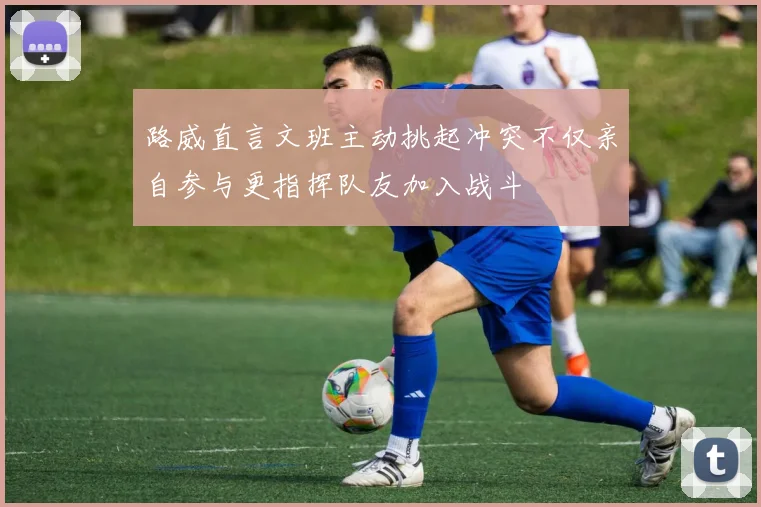 路威直言文班主动挑起冲突不仅亲自参与更指挥队友加入战斗