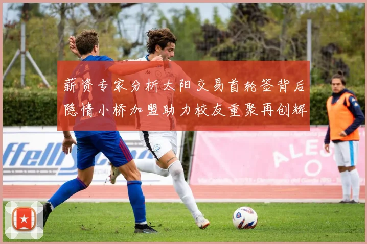 薪资专家分析太阳交易首轮签背后隐情小桥加盟助力校友重聚再创辉煌