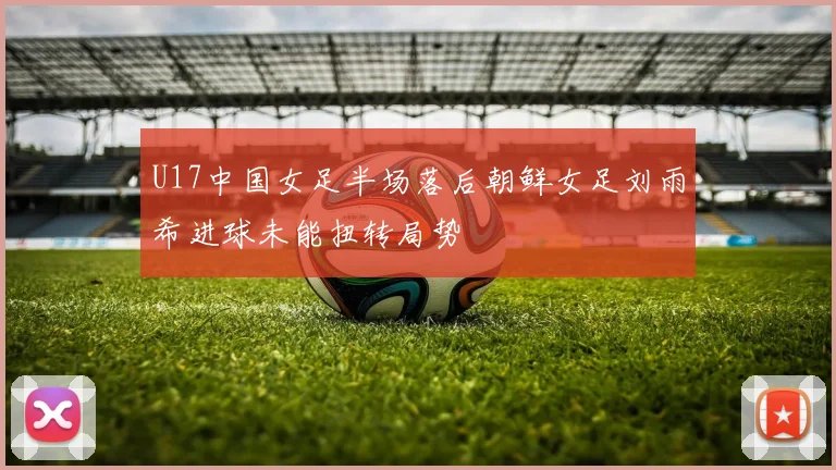 U17中国女足半场落后朝鲜女足刘雨希进球未能扭转局势
