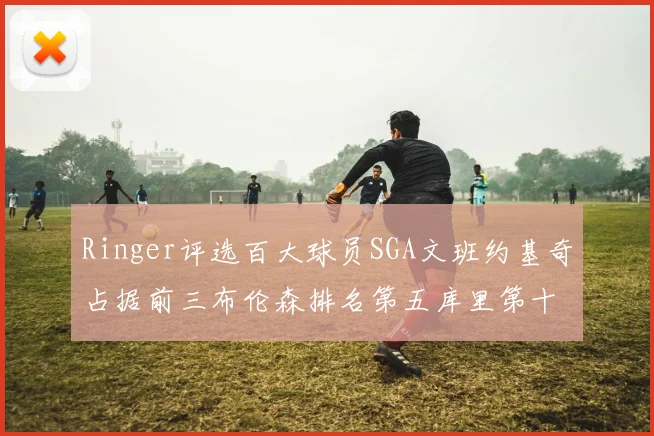 Ringer评选百大球员SGA文班约基奇占据前三布伦森排名第五库里第十杜兰特第十六詹姆斯第二十