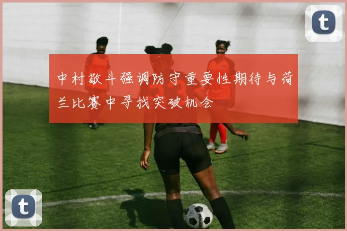中村敬斗强调防守重要性期待与荷兰比赛中寻找突破机会