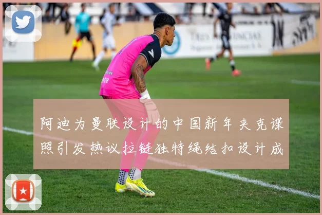 阿迪为曼联设计的中国新年夹克谍照引发热议拉链独特绳结扣设计成亮点