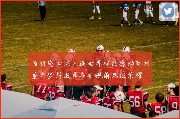 马特塔回忆入选世界杯的感动时刻童年梦想成真在电视前见证荣耀