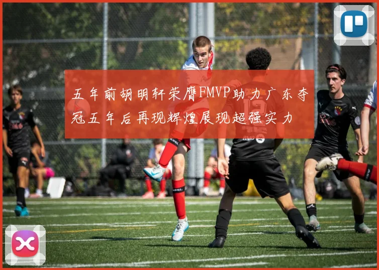 五年前胡明轩荣膺FMVP助力广东夺冠五年后再现辉煌展现超强实力