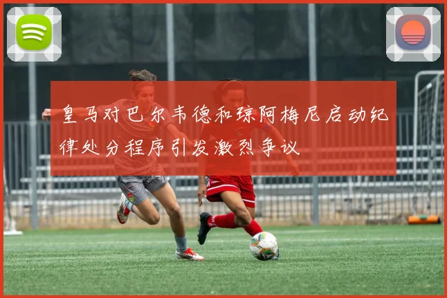 皇马对巴尔韦德和琼阿梅尼启动纪律处分程序引发激烈争议