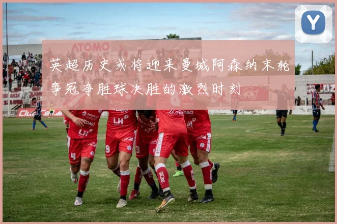 英超历史或将迎来曼城阿森纳末轮争冠净胜球决胜的激烈时刻