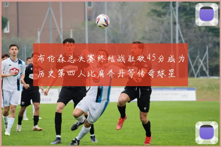 布伦森总决赛终结战狂砍45分成为历史第四人比肩乔丹等传奇球星