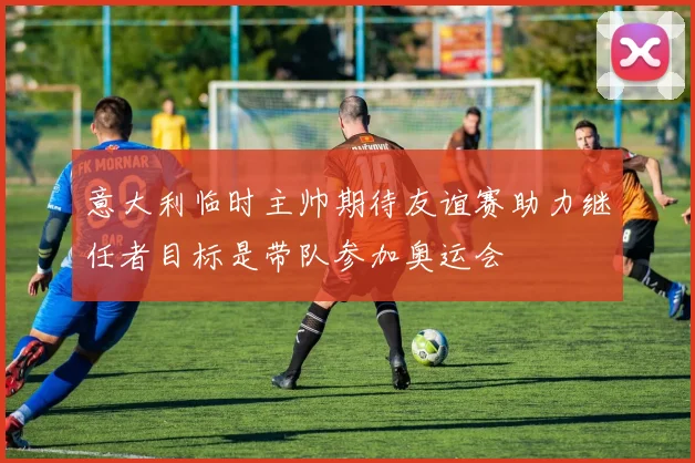意大利临时主帅期待友谊赛助力继任者目标是带队参加奥运会
