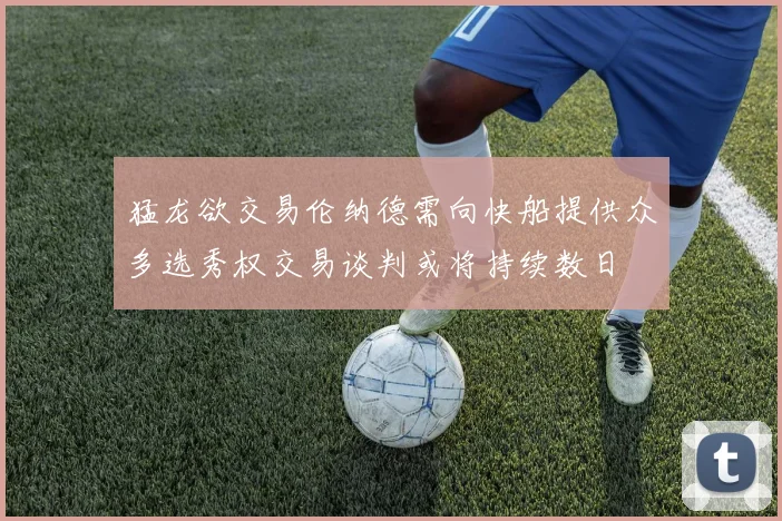 猛龙欲交易伦纳德需向快船提供众多选秀权交易谈判或将持续数日