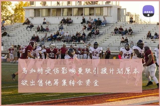 乌加特受伤影响曼联引援计划原本欲出售他筹集转会资金
