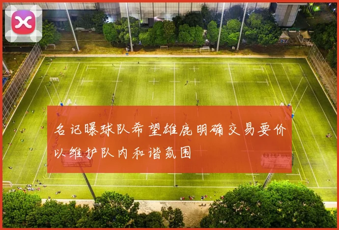 名记曝球队希望雄鹿明确交易要价以维护队内和谐氛围
