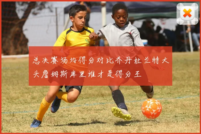 总决赛场均得分对比乔丹杜兰特大头詹姆斯库里谁才是得分王